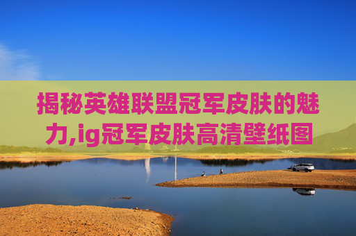 揭秘英雄联盟冠军皮肤的魅力,ig冠军皮肤高清壁纸图片