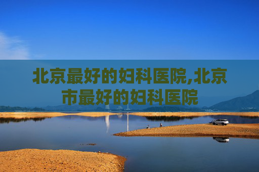 北京最好的妇科医院,北京市最好的妇科医院