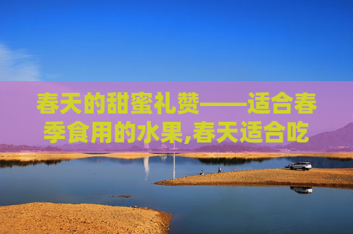 春天的甜蜜礼赞——适合春季食用的水果,春天适合吃什么水果和蔬菜