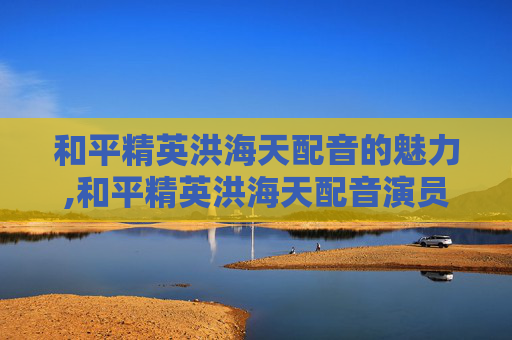 和平精英洪海天配音的魅力,和平精英洪海天配音演员是谁