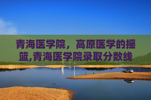 青海医学院，高原医学的摇篮,青海医学院录取分数线