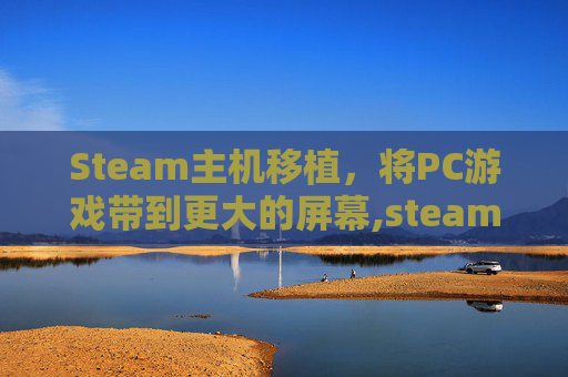 Steam主机移植，将PC游戏带到更大的屏幕,steam移植游戏平台