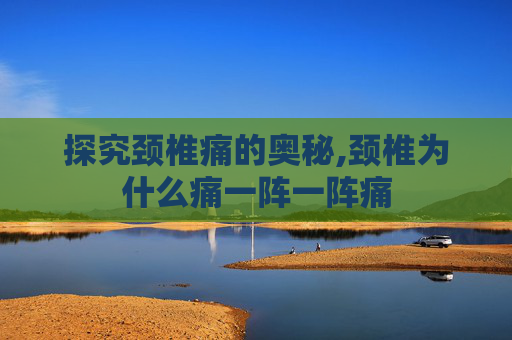 探究颈椎痛的奥秘,颈椎为什么痛一阵一阵痛