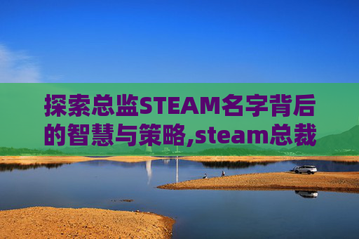 探索总监STEAM名字背后的智慧与策略,steam总裁叫什么