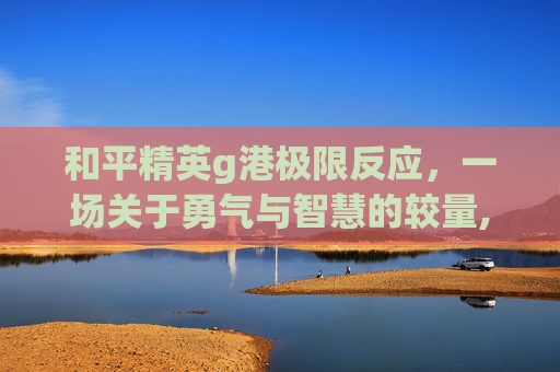 和平精英g港极限反应，一场关于勇气与智慧的较量,和平精英g港吃鸡