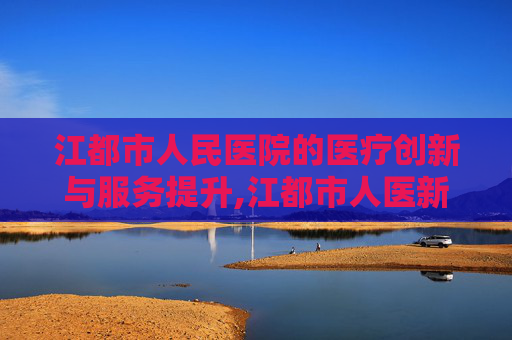 江都市人民医院的医疗创新与服务提升,江都市人医新院区