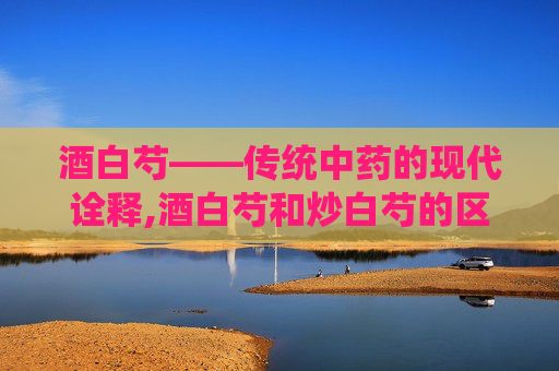 酒白芍——传统中药的现代诠释,酒白芍和炒白芍的区别有什么
