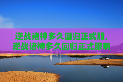 逆战诸神多久回归正式服,逆战诸神多久回归正式服啊