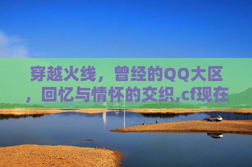 穿越火线，曾经的QQ大区，回忆与情怀的交织,cf现在大区