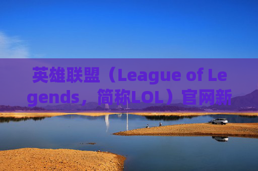 英雄联盟（League of Legends，简称LOL）官网新闻速览,lol官网最新公告