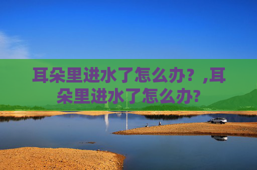 耳朵里进水了怎么办？,耳朵里进水了怎么办?