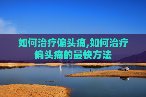 如何治疗偏头痛,如何治疗偏头痛的最快方法