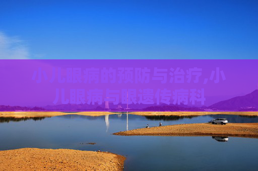 小儿眼病的预防与治疗,小儿眼病与眼遗传病科
