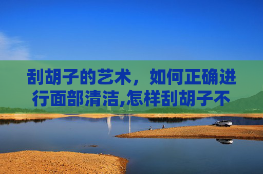 刮胡子的艺术，如何正确进行面部清洁,怎样刮胡子不会越刮越粗