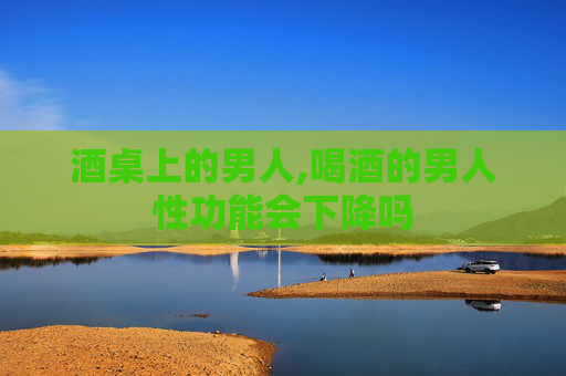 酒桌上的男人,喝酒的男人性功能会下降吗