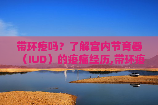 带环疼吗？了解宫内节育器（IUD）的疼痛经历,带环疼吗 什么过程