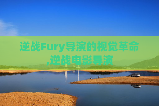 逆战Fury导演的视觉革命,逆战电影导演