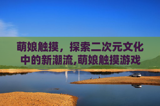 萌娘触摸，探索二次元文化中的新潮流,萌娘触摸游戏下载地址
