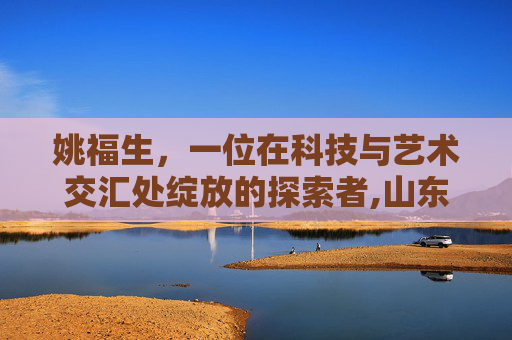 姚福生，一位在科技与艺术交汇处绽放的探索者,山东理工大学姚福生