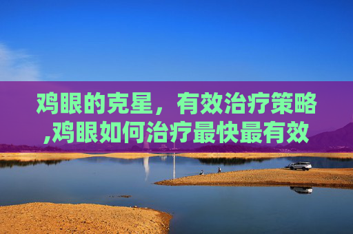 鸡眼的克星，有效治疗策略,鸡眼如何治疗最快最有效