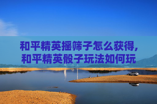 和平精英摇筛子怎么获得,和平精英骰子玩法如何玩
