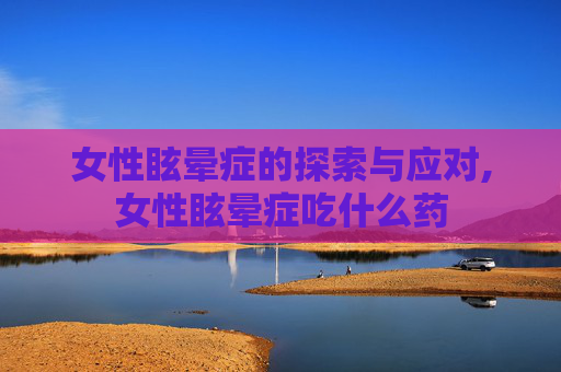 女性眩晕症的探索与应对,女性眩晕症吃什么药