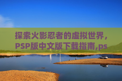 探索火影忍者的虚拟世界，PSP版中文版下载指南,psp火影游戏下载安装