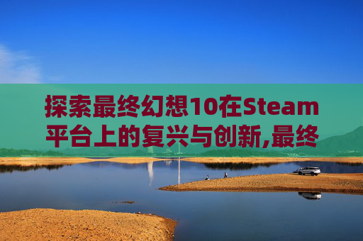 探索最终幻想10在Steam平台上的复兴与创新,最终幻想10steam叫什么