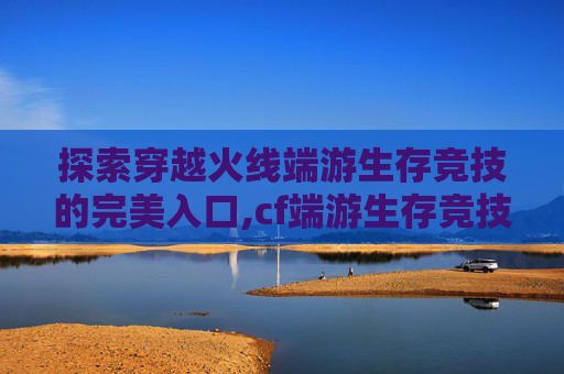 探索穿越火线端游生存竞技的完美入口,cf端游生存竞技在哪里进入