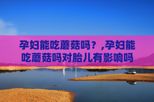 孕妇能吃蘑菇吗？,孕妇能吃蘑菇吗对胎儿有影响吗