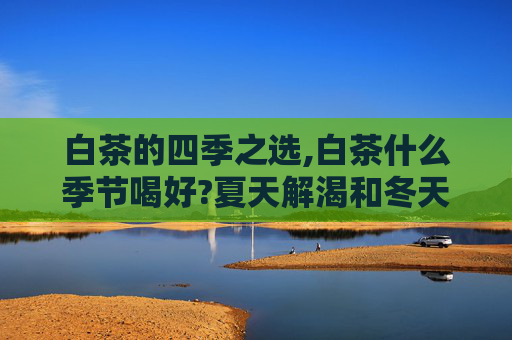 白茶的四季之选,白茶什么季节喝好?夏天解渴和冬天暖身分别选哪种白茶?