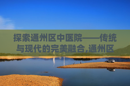 探索通州区中医院——传统与现代的完美融合,通州区中医院属于几级医院