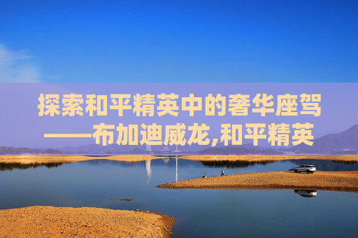 探索和平精英中的奢华座驾——布加迪威龙,和平精英有布加迪威龙吗
