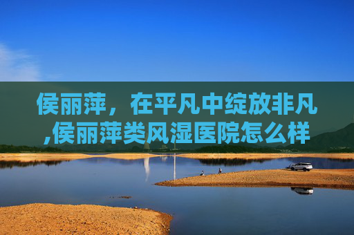 侯丽萍，在平凡中绽放非凡,侯丽萍类风湿医院怎么样