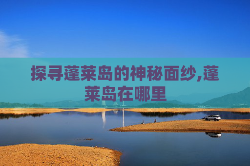 探寻蓬莱岛的神秘面纱,蓬莱岛在哪里