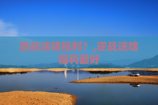 逆战送啥福利？,逆战送啥福利最好