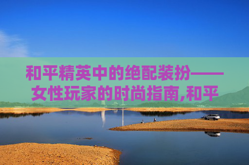 和平精英中的绝配装扮——女性玩家的时尚指南,和平精英女的绝配装扮图片