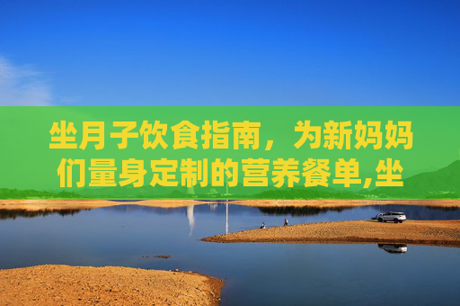 坐月子饮食指南，为新妈妈们量身定制的营养餐单,坐月子吃什么饭菜合适一点