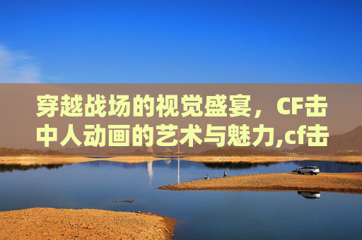 穿越战场的视觉盛宴，CF击中人动画的艺术与魅力,cf击中动画特效怎么用