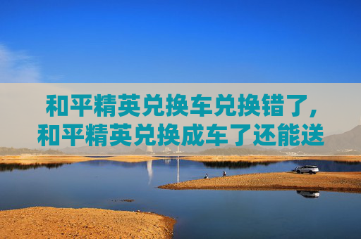 和平精英兑换车兑换错了,和平精英兑换成车了还能送吗