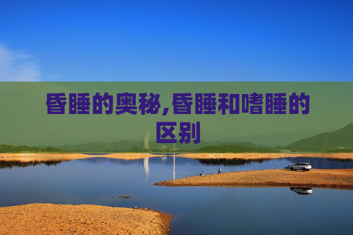 昏睡的奥秘,昏睡和嗜睡的区别