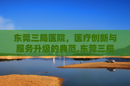 东莞三局医院，医疗创新与服务升级的典范,东莞三局医院电话号码多少