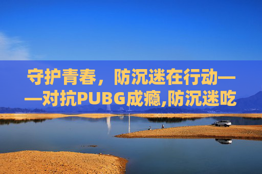 守护青春，防沉迷在行动——对抗PUBG成瘾,防沉迷吃鸡