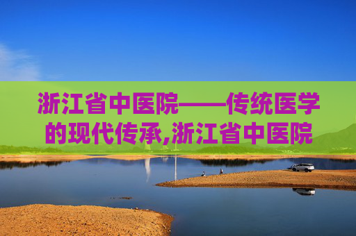浙江省中医院——传统医学的现代传承,浙江省中医院湖滨院区