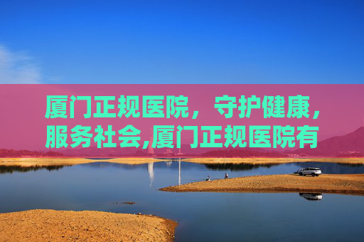 厦门正规医院，守护健康，服务社会,厦门正规医院有哪些医院