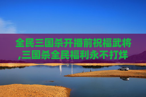 全民三国杀开播前祝福武将,三国杀全民福利永不打烊