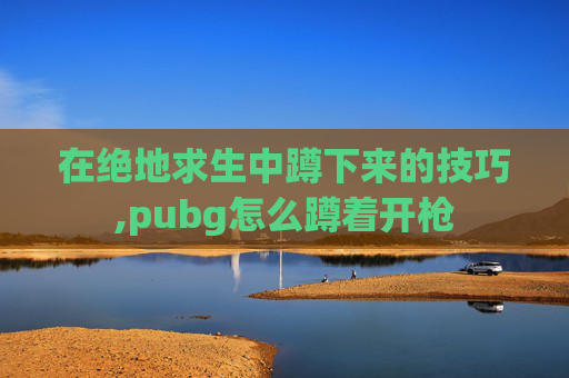 在绝地求生中蹲下来的技巧,pubg怎么蹲着开枪