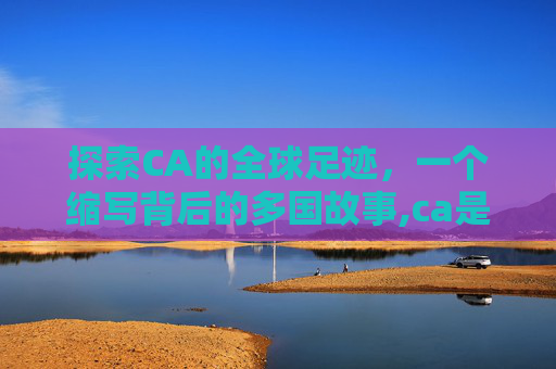 探索CA的全球足迹，一个缩写背后的多国故事,ca是哪个国家的缩写形式