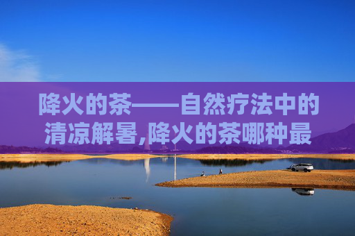 降火的茶——自然疗法中的清凉解暑,降火的茶哪种最好