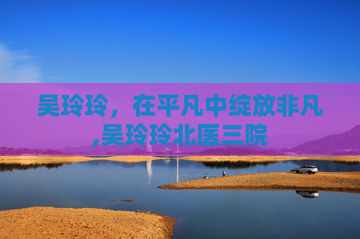 吴玲玲，在平凡中绽放非凡,吴玲玲北医三院